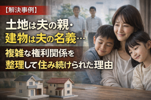 【解決事例】土地は夫の親・建物は夫の名義…。複雑な権利関係を整理して、妻と子が住み続けられた理由